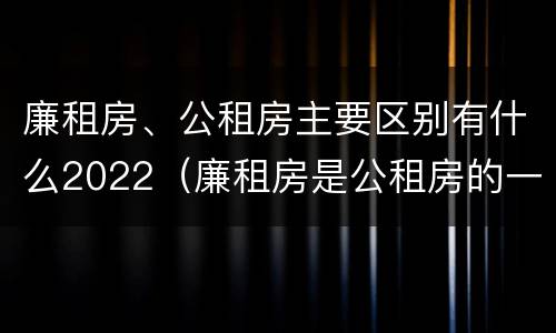 廉租房、公租房主要区别有什么2022（廉租房是公租房的一种吗?）