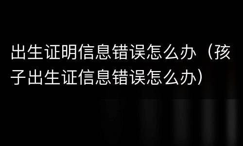 出生证明信息错误怎么办（孩子出生证信息错误怎么办）