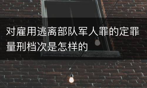 对雇用逃离部队军人罪的定罪量刑档次是怎样的