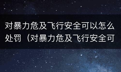 对暴力危及飞行安全可以怎么处罚（对暴力危及飞行安全可以怎么处罚呢）
