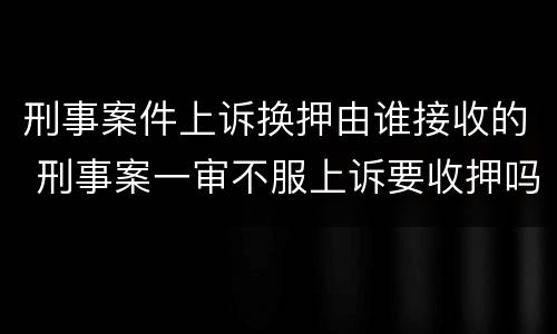 刑事案件上诉换押由谁接收的 刑事案一审不服上诉要收押吗