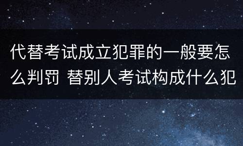 代替考试成立犯罪的一般要怎么判罚 替别人考试构成什么犯罪