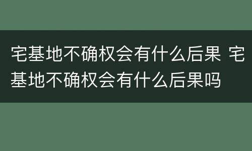 宅基地不确权会有什么后果 宅基地不确权会有什么后果吗