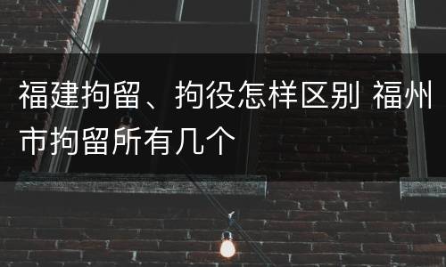 福建拘留、拘役怎样区别 福州市拘留所有几个