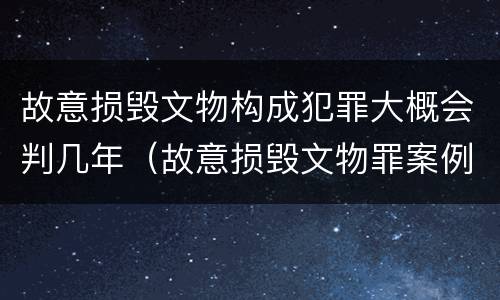 故意损毁文物构成犯罪大概会判几年（故意损毁文物罪案例）
