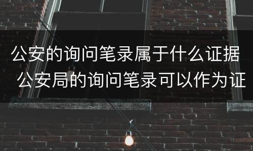 公安的询问笔录属于什么证据 公安局的询问笔录可以作为证据吗