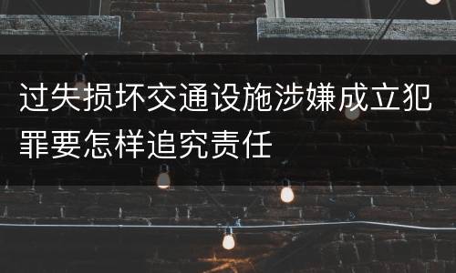 过失损坏交通设施涉嫌成立犯罪要怎样追究责任