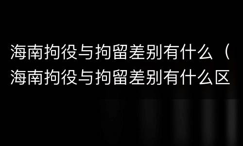 海南拘役与拘留差别有什么（海南拘役与拘留差别有什么区别吗）