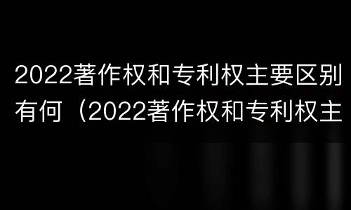 2022著作权和专利权主要区别有何（2022著作权和专利权主要区别有何不同）
