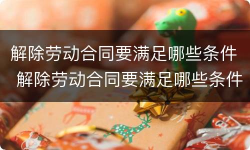 解除劳动合同要满足哪些条件 解除劳动合同要满足哪些条件才能离职