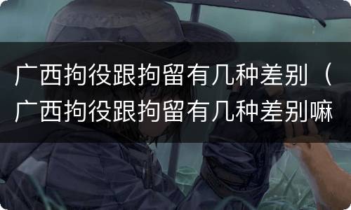 广西拘役跟拘留有几种差别（广西拘役跟拘留有几种差别嘛）