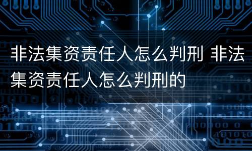 非法集资责任人怎么判刑 非法集资责任人怎么判刑的