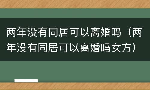 两年没有同居可以离婚吗（两年没有同居可以离婚吗女方）