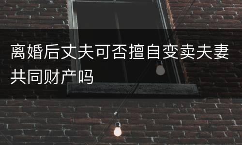 离婚后丈夫可否擅自变卖夫妻共同财产吗