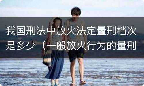 我国刑法中放火法定量刑档次是多少（一般放火行为的量刑）