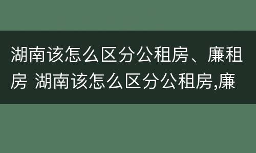 湖南该怎么区分公租房、廉租房 湖南该怎么区分公租房,廉租房呢
