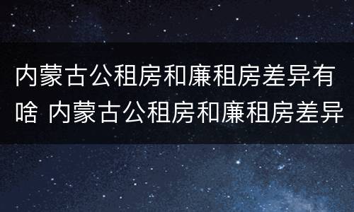 内蒙古公租房和廉租房差异有啥 内蒙古公租房和廉租房差异有啥区别