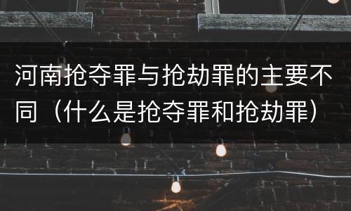 河南抢夺罪与抢劫罪的主要不同（什么是抢夺罪和抢劫罪）
