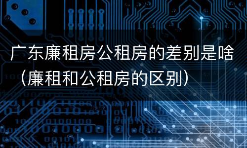 广东廉租房公租房的差别是啥（廉租和公租房的区别）