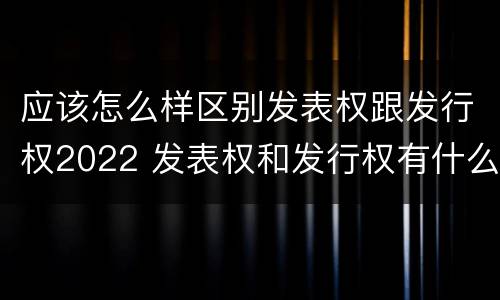 应该怎么样区别发表权跟发行权2022 发表权和发行权有什么区别