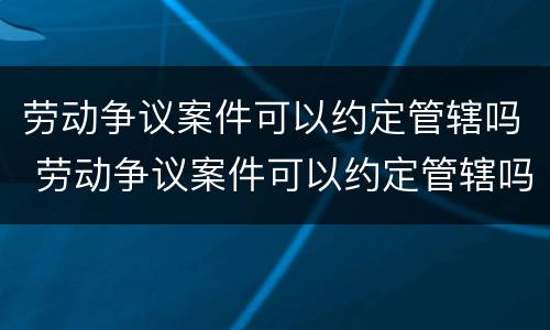 劳动争议案件可以约定管辖吗 劳动争议案件可以约定管辖吗