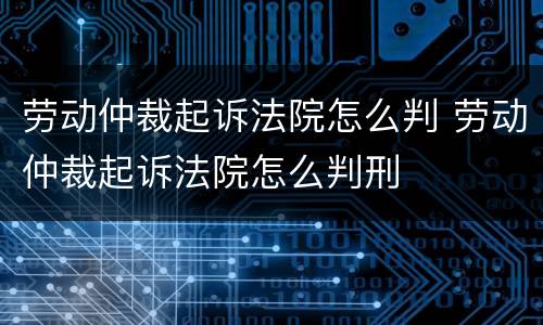 劳动仲裁起诉法院怎么判 劳动仲裁起诉法院怎么判刑