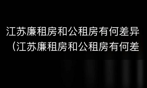 江苏廉租房和公租房有何差异（江苏廉租房和公租房有何差异和联系）