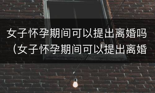 女子怀孕期间可以提出离婚吗（女子怀孕期间可以提出离婚吗知乎）