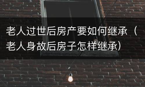 老人过世后房产要如何继承（老人身故后房子怎样继承）