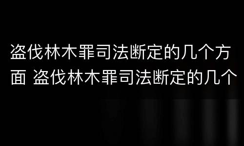 盗伐林木罪司法断定的几个方面 盗伐林木罪司法断定的几个方面是什么