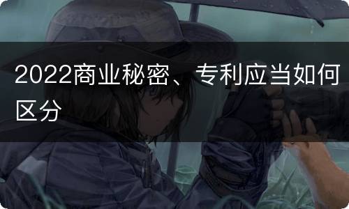 2022商业秘密、专利应当如何区分