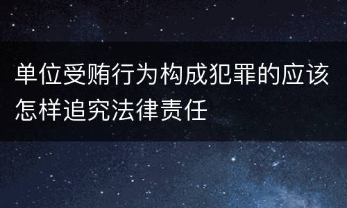 单位受贿行为构成犯罪的应该怎样追究法律责任