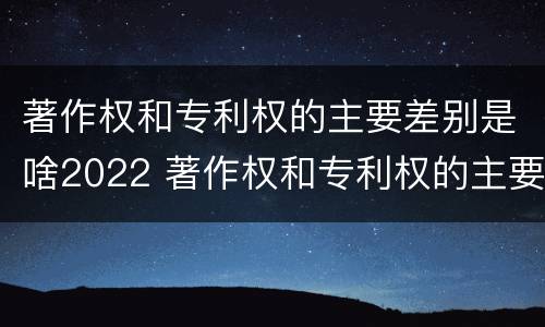 著作权和专利权的主要差别是啥2022 著作权和专利权的主要差别是啥2022年