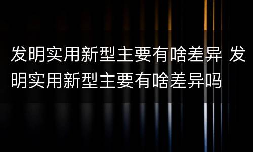 发明实用新型主要有啥差异 发明实用新型主要有啥差异吗