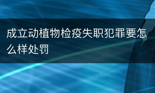 成立动植物检疫失职犯罪要怎么样处罚