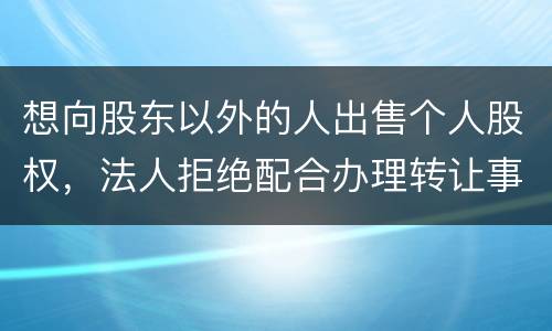 想向股东以外的人出售个人股权，法人拒绝配合办理转让事宜怎么办