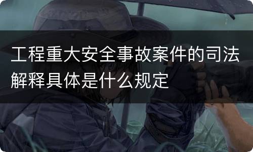 工程重大安全事故案件的司法解释具体是什么规定