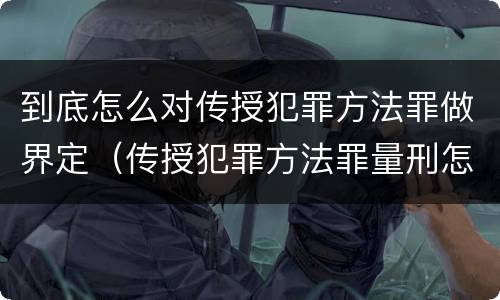 到底怎么对传授犯罪方法罪做界定（传授犯罪方法罪量刑怎么量）