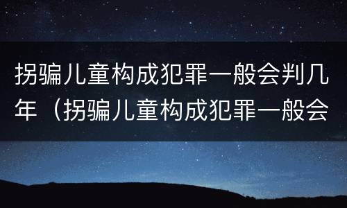 拐骗儿童构成犯罪一般会判几年（拐骗儿童构成犯罪一般会判几年以上）