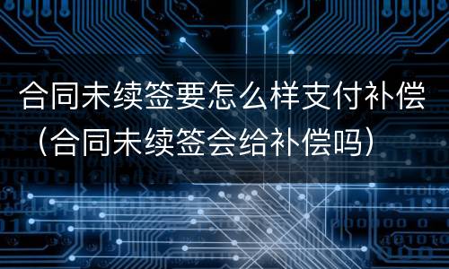 合同未续签要怎么样支付补偿（合同未续签会给补偿吗）