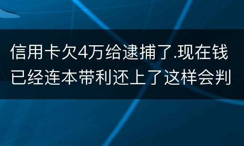 信用卡欠4万给逮捕了.现在钱已经连本带利还上了这样会判刑吗