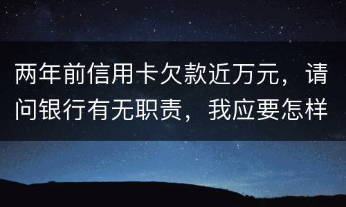 两年前信用卡欠款近万元，请问银行有无职责，我应要怎样做