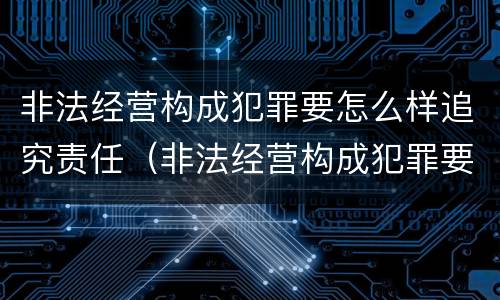 非法经营构成犯罪要怎么样追究责任（非法经营构成犯罪要怎么样追究责任呢）