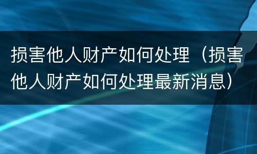 损害他人财产如何处理（损害他人财产如何处理最新消息）