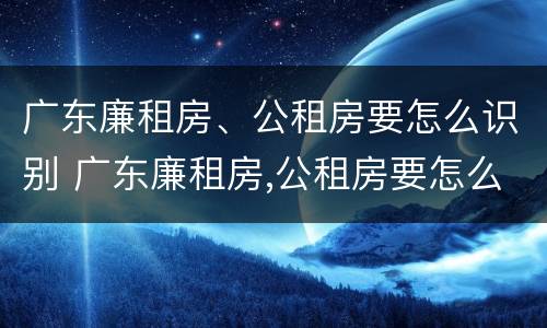 广东廉租房、公租房要怎么识别 广东廉租房,公租房要怎么识别才能申请
