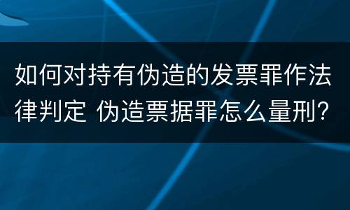 如何对持有伪造的发票罪作法律判定 伪造票据罪怎么量刑?