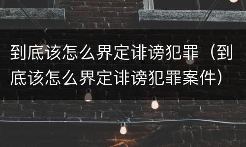 到底该怎么界定诽谤犯罪（到底该怎么界定诽谤犯罪案件）