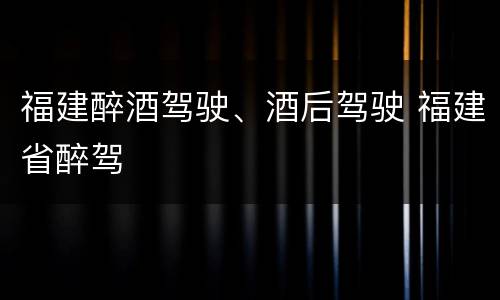 福建醉酒驾驶、酒后驾驶 福建省醉驾