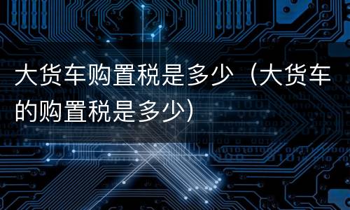 大货车购置税是多少（大货车的购置税是多少）