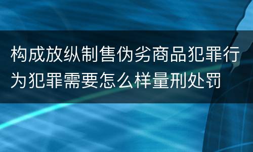 构成放纵制售伪劣商品犯罪行为犯罪需要怎么样量刑处罚